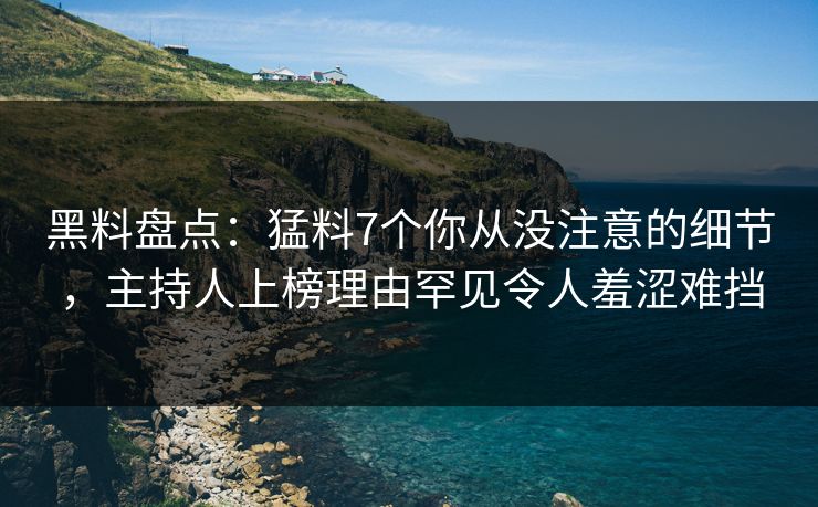 黑料盘点：猛料7个你从没注意的细节，主持人上榜理由罕见令人羞涩难挡
