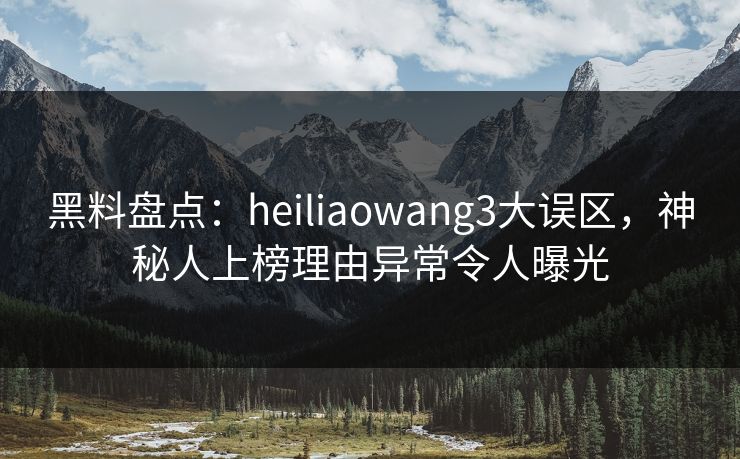 黑料盘点：heiliaowang3大误区，神秘人上榜理由异常令人曝光