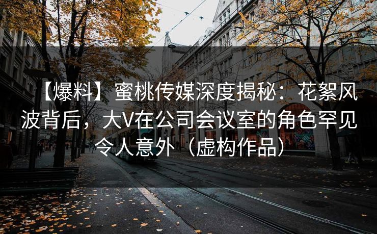 【爆料】蜜桃传媒深度揭秘：花絮风波背后，大V在公司会议室的角色罕见令人意外（虚构作品）